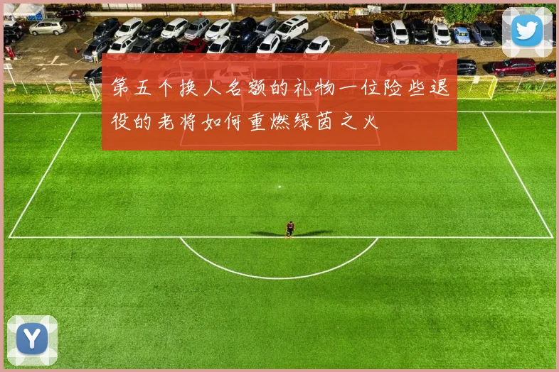 第五个换人名额的礼物一位险些退役的老将如何重燃绿茵之火